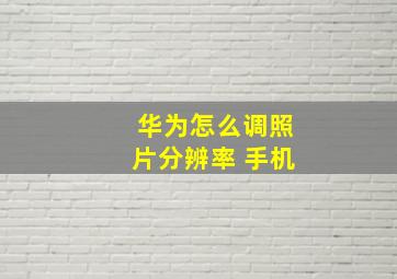 华为怎么调照片分辨率 手机